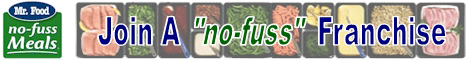 Mr. Food No Fuss Meals Franchise Opportunity.  Meal Preparation and Dinner Assembly Franchise.  Mr. Food No Fuss Meals is no newcomer to the food business. Mr. Food is televised daily in over 130 markets, reaching Six Million viewers with practical recipes for the busy family. Mr. Food has now created a new way to assist the busy family  Mr. Foods franchise opportunity - No Fuss Meals!  Meal Preparation Franchise - Dinner Franchise - Meal Preparation Business - Meal Assembly Franchise - Meal Franchise - Prepared Meal Franchise - Prepared Dinner Franchise - Meal Assembly Business - Meal Making Franchise - Dinner Making Franchise.